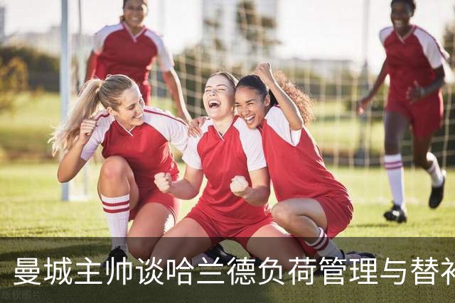 曼城主帅谈哈兰德负荷管理与替补阵容深度